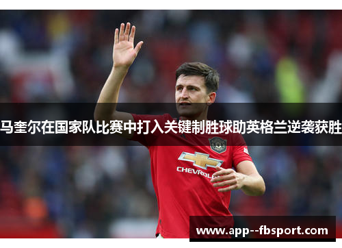 马奎尔在国家队比赛中打入关键制胜球助英格兰逆袭获胜